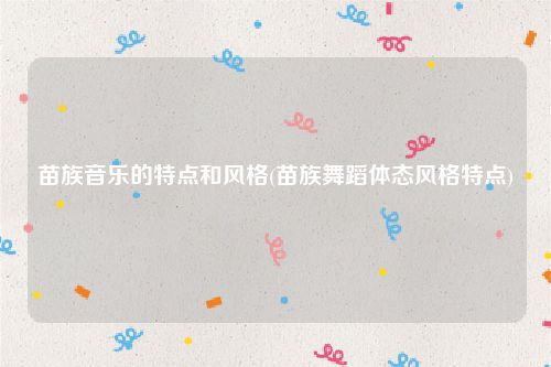 苗族音乐的特点和风格(苗族舞蹈体态风格特点)