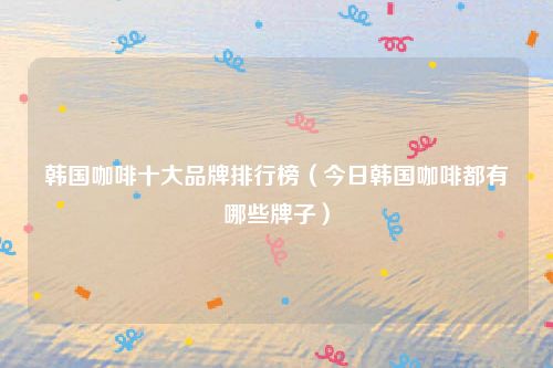 韩国咖啡十大品牌排行榜（今日韩国咖啡都有哪些牌子）