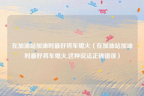 在加油站加油时最好将车熄火（在加油站加油时最好将车熄火,这种说法正确错误）