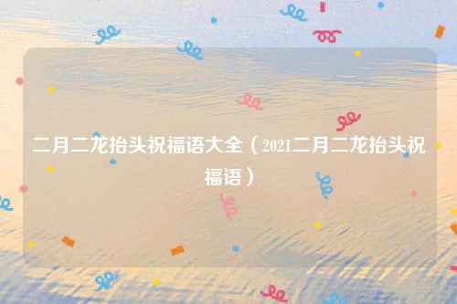 二月二龙抬头祝福语大全（2021二月二龙抬头祝福语）