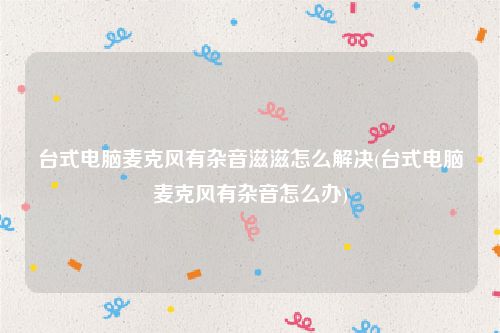 台式电脑麦克风有杂音滋滋怎么解决(台式电脑麦克风有杂音怎么办)