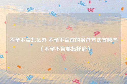 不孕不育怎么办 不孕不育症的治疗方法有哪些（不孕不育要怎样治）