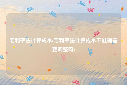 毛利率法计算成本(毛利率法计算成本不准确需要调整吗)