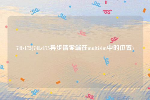 74ls175(74Ls175异步清零端在multisim中的位置)