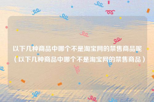 以下几种商品中哪个不是淘宝网的禁售商品呢（以下几种商品中哪个不是淘宝网的禁售商品）
