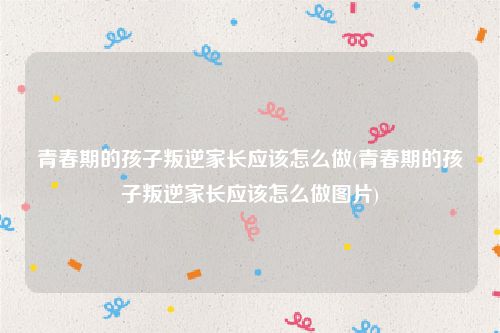 青春期的孩子叛逆家长应该怎么做(青春期的孩子叛逆家长应该怎么做图片)