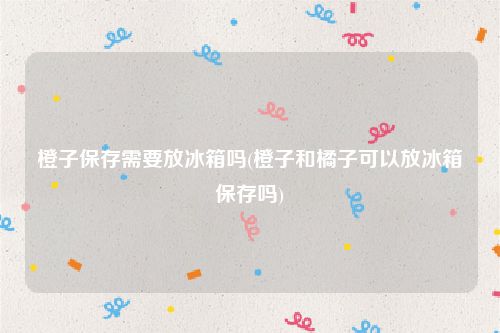 橙子保存需要放冰箱吗(橙子和橘子可以放冰箱保存吗)