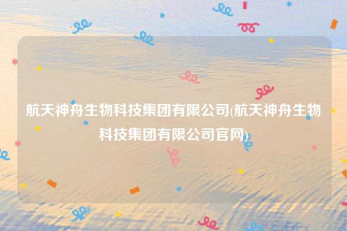 航天神舟生物科技集团有限公司(航天神舟生物科技集团有限公司官网)