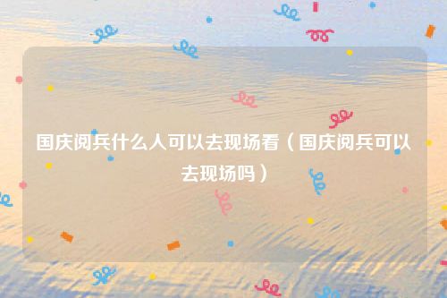 国庆阅兵什么人可以去现场看（国庆阅兵可以去现场吗）