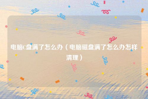 电脑C盘满了怎么办（电脑磁盘满了怎么办怎样清理）