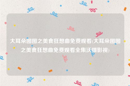 大耳朵图图之美食狂想曲免费观看(大耳朵图图之美食狂想曲免费观看全集沃疆影视)