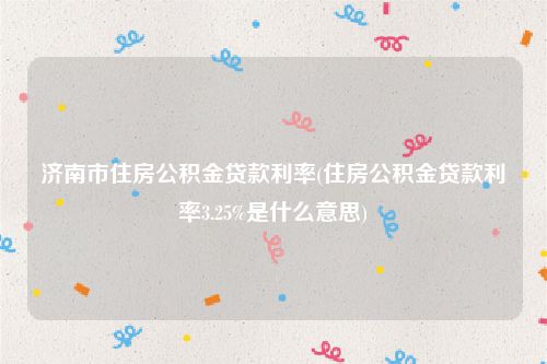 济南市住房公积金贷款利率(住房公积金贷款利率3.25%是什么意思)