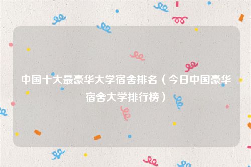 中国十大最豪华大学宿舍排名（今日中国豪华宿舍大学排行榜）