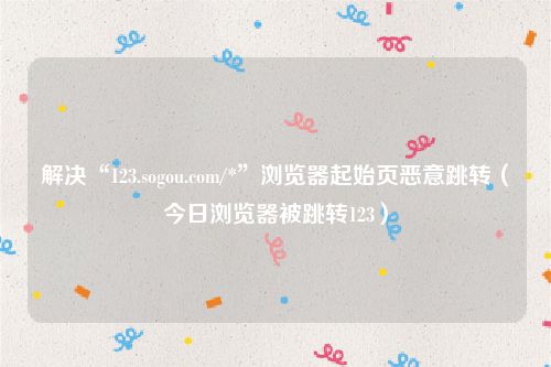 解决“123.sogou.com/*”浏览器起始页恶意跳转（今日浏览器被跳转123）