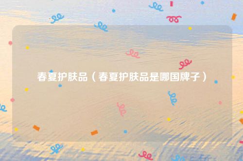 春夏护肤品（春夏护肤品是哪国牌子）