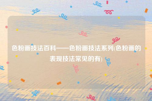 色粉画技法百科——色粉画技法系列(色粉画的表现技法常见的有)