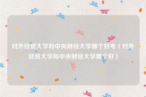 对外经贸大学和中央财经大学哪个好考（对外经贸大学和中央财经大学哪个好）