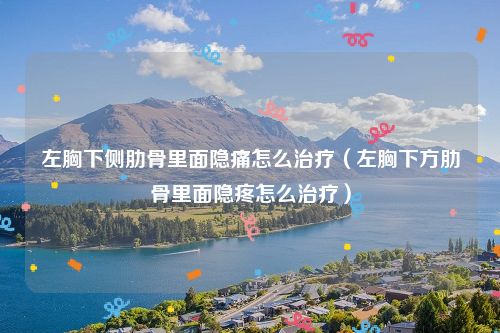 左胸下侧肋骨里面隐痛怎么治疗（左胸下方肋骨里面隐疼怎么治疗）