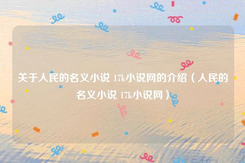 关于人民的名义小说 17k小说网的介绍（人民的名义小说 17k小说网）
