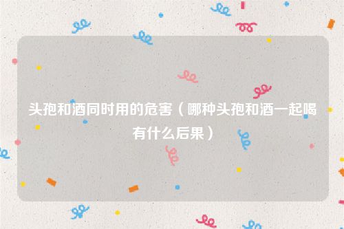 头孢和酒同时用的危害（哪种头孢和酒一起喝有什么后果）