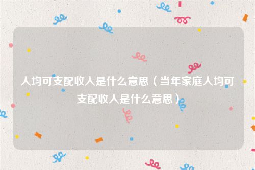 人均可支配收入是什么意思（当年家庭人均可支配收入是什么意思）