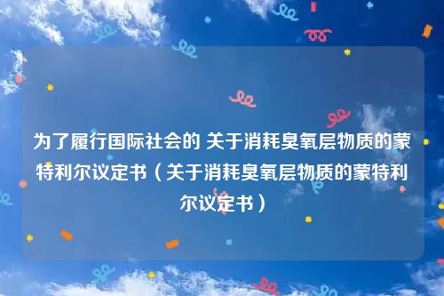 为了履行国际社会的 关于消耗臭氧层物质的蒙特利尔议定书（关于消耗臭氧层物质的蒙特利尔议定书）