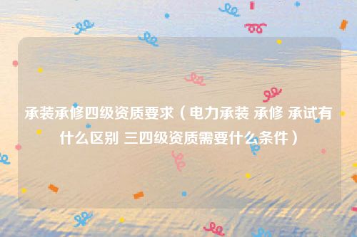 承装承修四级资质要求（电力承装 承修 承试有什么区别 三四级资质需要什么条件）