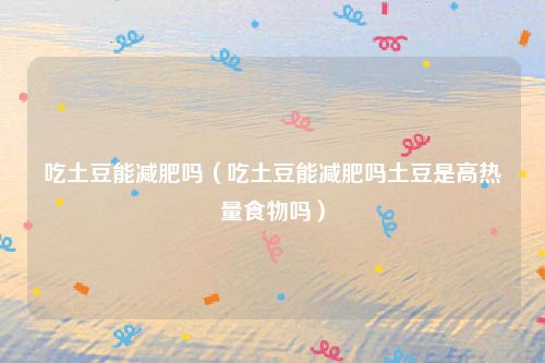 吃土豆能减肥吗（吃土豆能减肥吗土豆是高热量食物吗）
