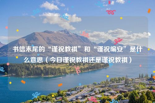 书信末尾的“谨祝教祺”和“谨祝编安”是什么意思（今日谨祝教祺还是谨祝教祺）