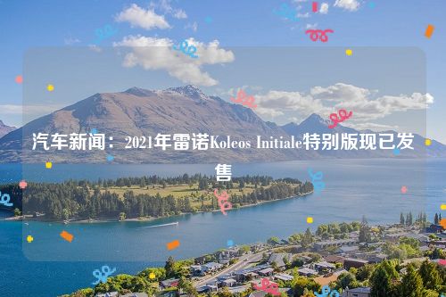 汽车新闻：2021年雷诺Koleos Initiale特别版现已发售
