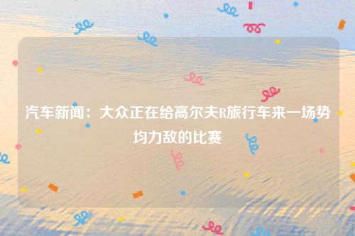 汽车新闻：大众正在给高尔夫R旅行车来一场势均力敌的比赛