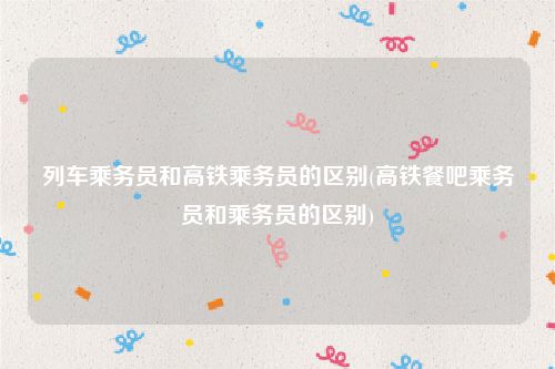 列车乘务员和高铁乘务员的区别(高铁餐吧乘务员和乘务员的区别)