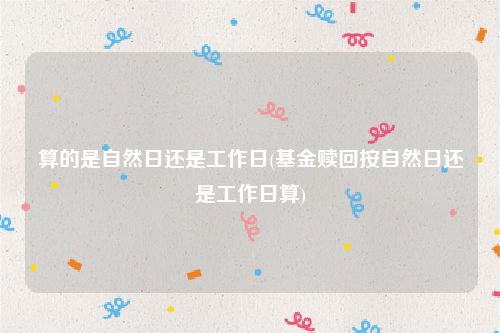 算的是自然日还是工作日(基金赎回按自然日还是工作日算)