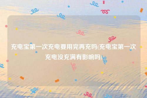 充电宝第一次充电要用完再充吗(充电宝第一次充电没充满有影响吗)