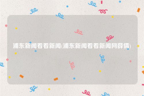 浦东新闻看看新闻(浦东新闻看看新闻网薛倩)