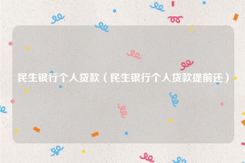 民生银行个人贷款（民生银行个人贷款提前还）