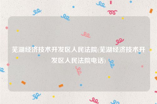 芜湖经济技术开发区人民法院(芜湖经济技术开发区人民法院电话)
