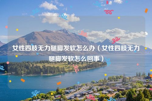 女性四肢无力腿脚发软怎么办（女性四肢无力腿脚发软怎么回事）