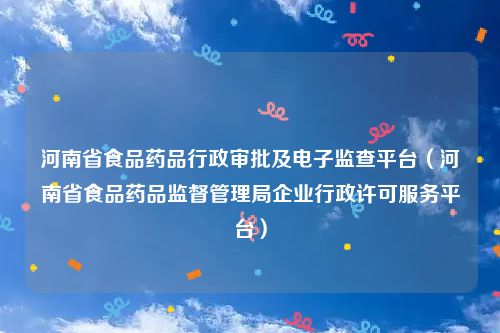 河南省食品药品行政审批及电子监查平台（河南省食品药品监督管理局企业行政许可服务平台）
