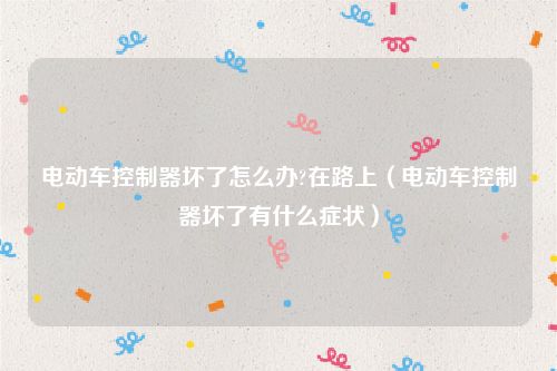 电动车控制器坏了怎么办?在路上（电动车控制器坏了有什么症状）