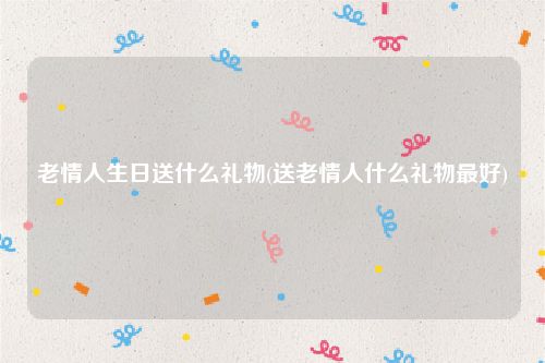 老情人生日送什么礼物(送老情人什么礼物最好)