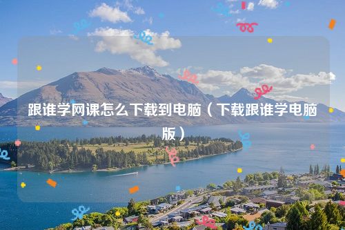 跟谁学网课怎么下载到电脑（下载跟谁学电脑版）