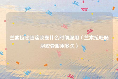 兰索拉唑肠溶胶囊什么时候服用（兰索拉唑肠溶胶囊服用多久）