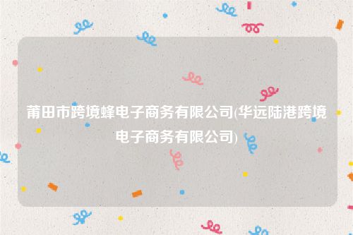 莆田市跨境蜂电子商务有限公司(华远陆港跨境电子商务有限公司)