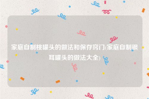 家庭自制桃罐头的做法和保存窍门(家庭自制银耳罐头的做法大全)