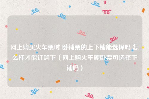 网上购买火车票时 卧铺票的上下铺能选择吗 怎么样才能订购下（网上购火车硬卧票可选择下铺吗）