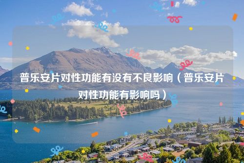 普乐安片对性功能有没有不良影响（普乐安片对性功能有影响吗）