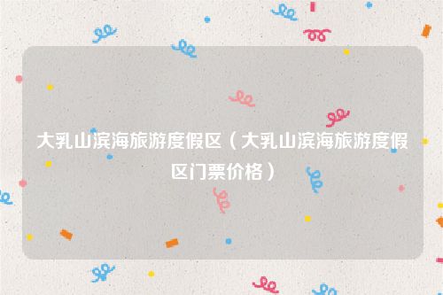 大乳山滨海旅游度假区（大乳山滨海旅游度假区门票价格）