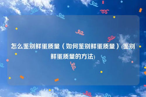 怎么鉴别鲜蛋质量（如何鉴别鲜蛋质量）(鉴别鲜蛋质量的方法)