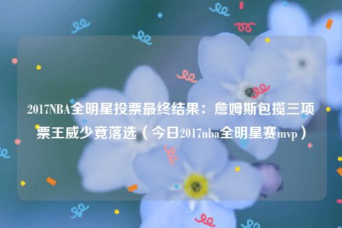 2017NBA全明星投票最终结果：詹姆斯包揽三项票王威少竟落选（今日2017nba全明星赛mvp）